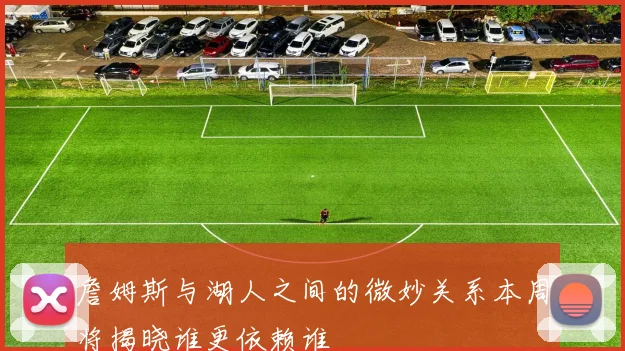 詹姆斯与湖人之间的微妙关系本周将揭晓谁更依赖谁