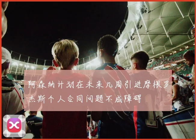 阿森纳计划在未来几周引进摩根罗杰斯个人合同问题不成障碍
