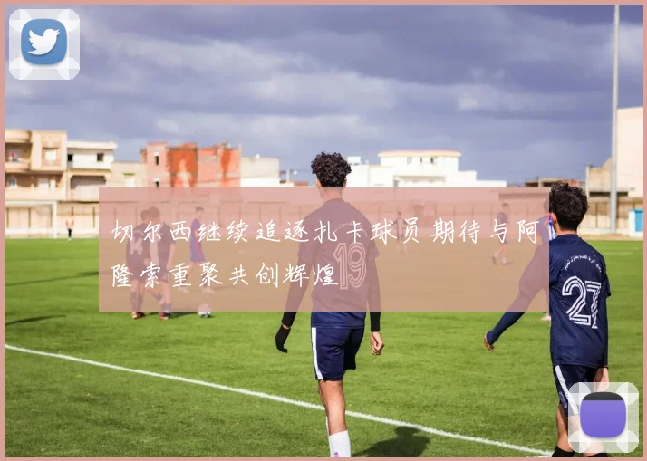 切尔西继续追逐扎卡球员期待与阿隆索重聚共创辉煌