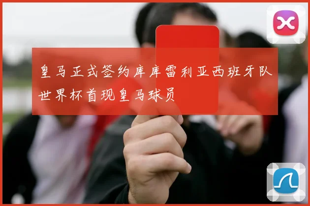 皇马正式签约库库雷利亚西班牙队世界杯首现皇马球员