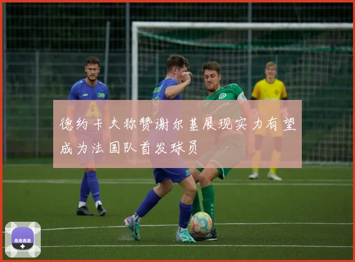 德约卡夫称赞谢尔基展现实力有望成为法国队首发球员