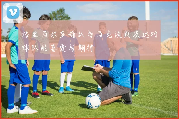 格里马尔多确认与马竞谈判表达对球队的喜爱与期待