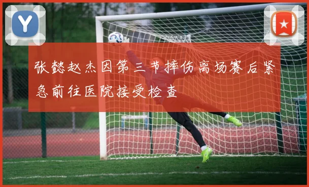 张懿赵杰因第三节摔伤离场赛后紧急前往医院接受检查