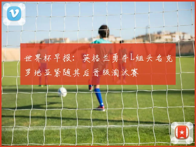 世界杯早报：英格兰勇夺L组头名克罗地亚紧随其后晋级淘汰赛