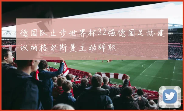 德国队止步世界杯32强德国足协建议纳格尔斯曼主动辞职