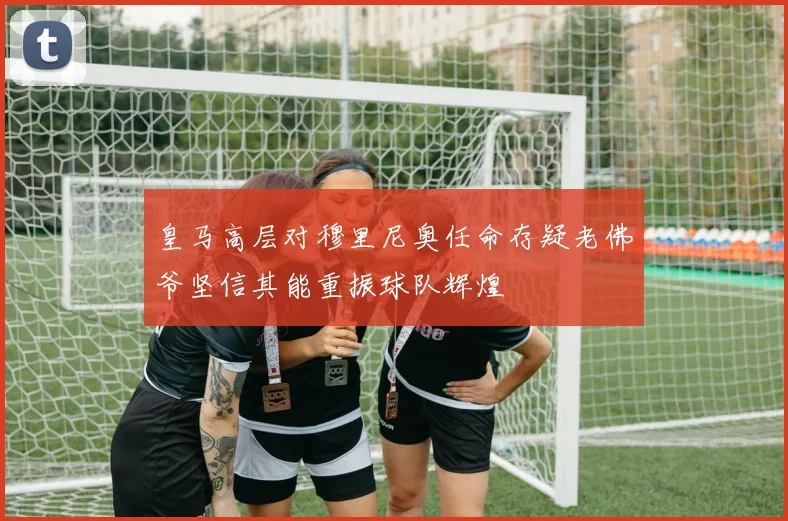 皇马高层对穆里尼奥任命存疑老佛爷坚信其能重振球队辉煌