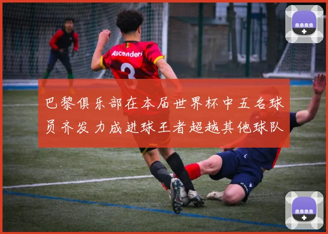 巴黎俱乐部在本届世界杯中五名球员齐发力成进球王者超越其他球队