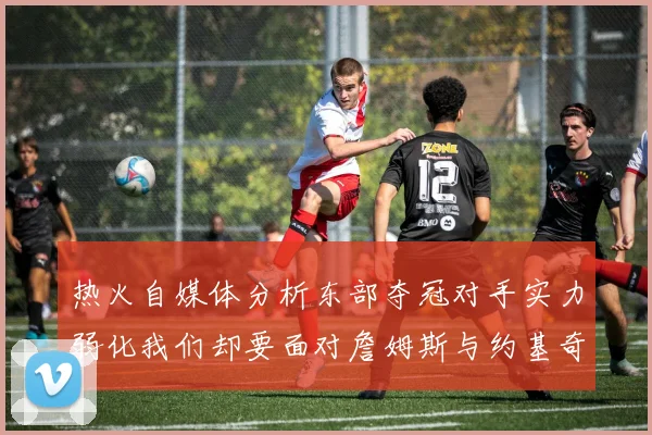 热火自媒体分析东部夺冠对手实力弱化我们却要面对詹姆斯与约基奇的挑战