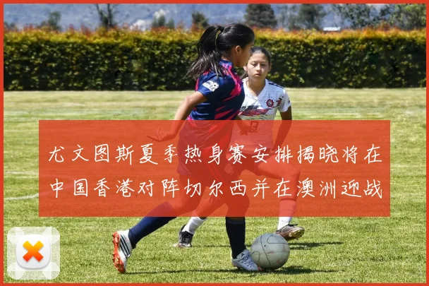 尤文图斯夏季热身赛安排揭晓将在中国香港对阵切尔西并在澳洲迎战国米