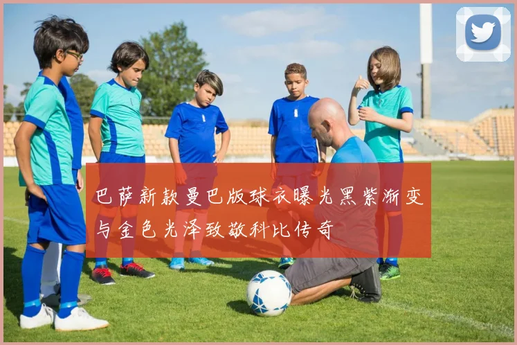 巴萨新款曼巴版球衣曝光黑紫渐变与金色光泽致敬科比传奇