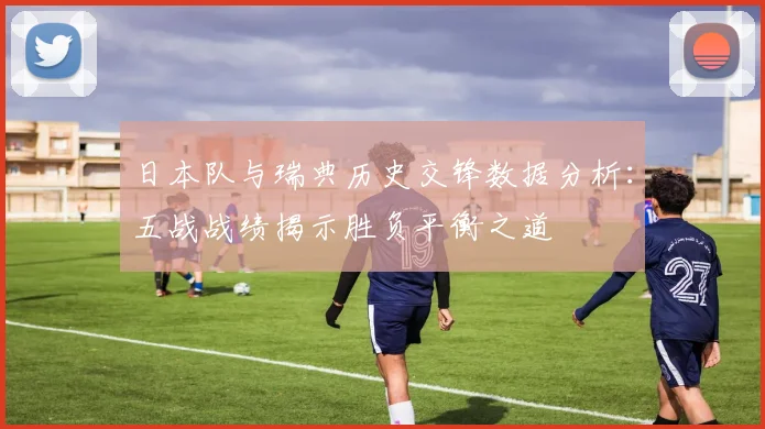 日本队与瑞典历史交锋数据分析：五战战绩揭示胜负平衡之道