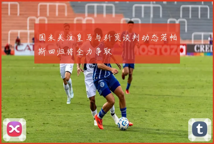 国米关注皇马与科莫谈判动态若帕斯回归将全力争取