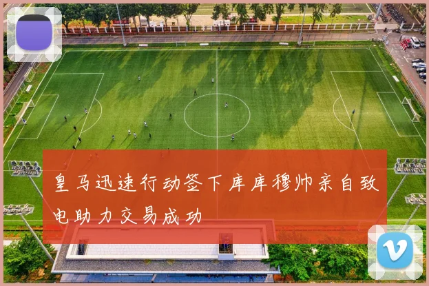 皇马迅速行动签下库库穆帅亲自致电助力交易成功